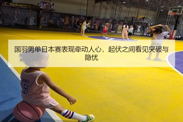 国羽男单日本赛表现牵动人心，起伏之间看见突破与隐忧